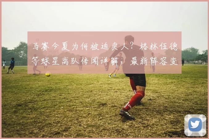 马赛今夏为何被迫卖人？格林伍德等球星离队传闻详解，最新阵容变动分析