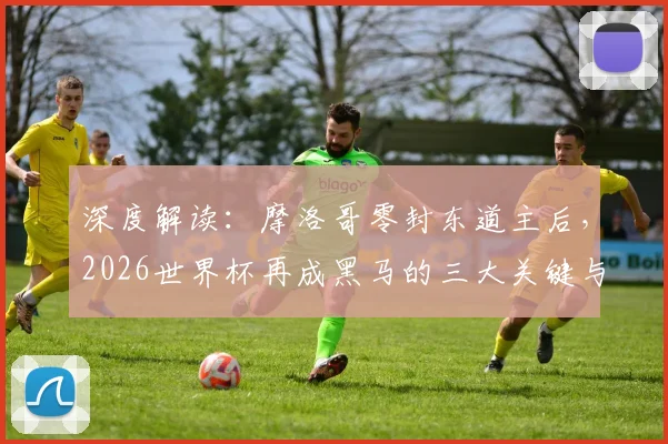 深度解读：摩洛哥零封东道主后，2026世界杯再成黑马的三大关键与前景展望