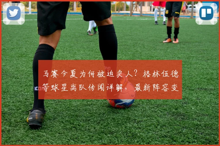马赛今夏为何被迫卖人？格林伍德等球星离队传闻详解，最新阵容变动分析