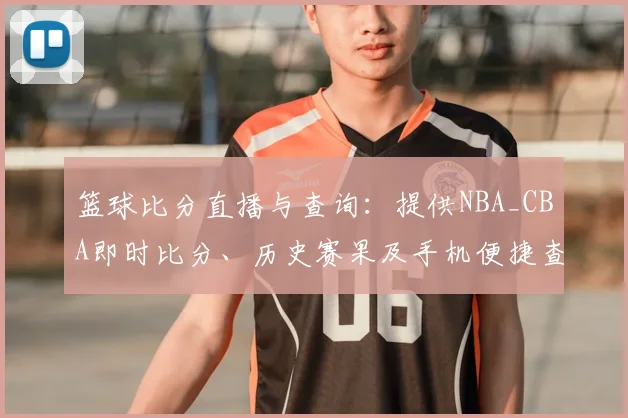 篮球比分直播与查询：提供NBA_CBA即时比分、历史赛果及手机便捷查看方法