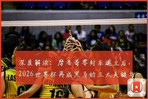 深度解读:摩洛哥零封东道主后,2026世界杯再成黑马的三大关键与前景展望