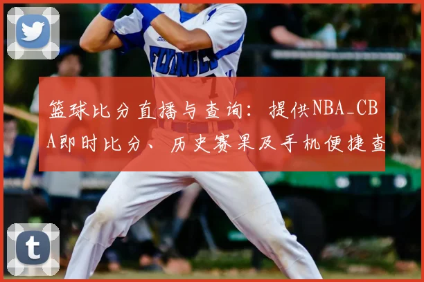 篮球比分直播与查询：提供NBA_CBA即时比分、历史赛果及手机便捷查看方法