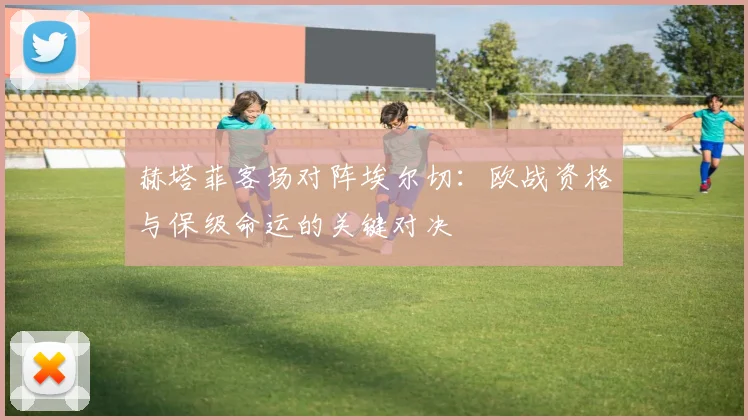 赫塔菲客场对阵埃尔切：欧战资格与保级命运的关键对决