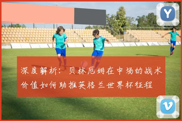 深度解析:贝林厄姆在中场的战术价值如何助推英格兰世界杯征程