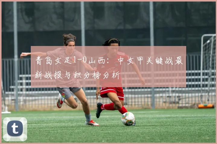 青岛女足1-0山西：中女甲关键战最新战报与积分榜分析