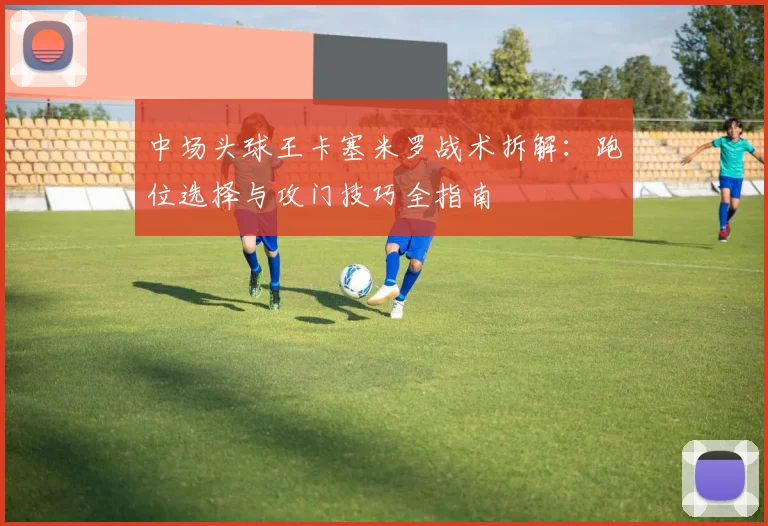 中场头球王卡塞米罗战术拆解:跑位选择与攻门技巧全指南