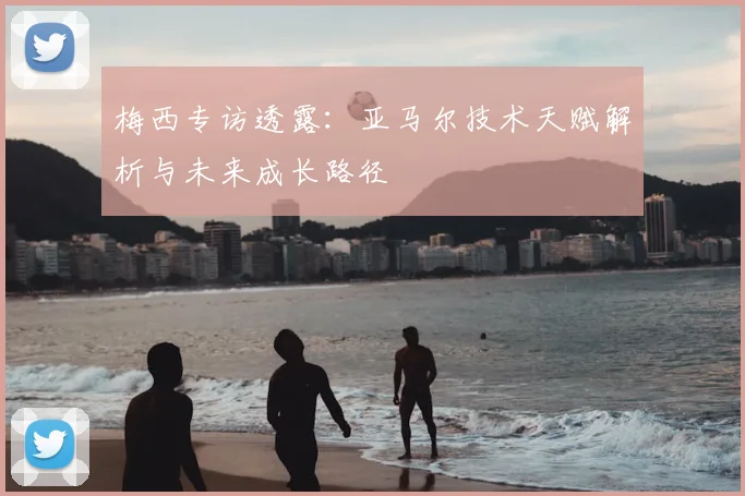 梅西专访透露：亚马尔技术天赋解析与未来成长路径
