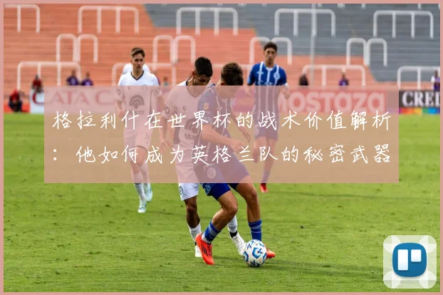 格拉利什在世界杯的战术价值解析：他如何成为英格兰队的秘密武器？