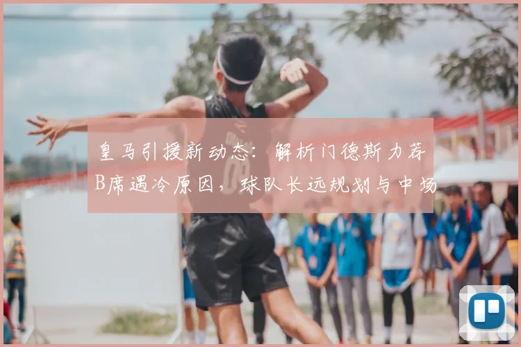皇马引援新动态:解析门德斯力荐B席遇冷原因,球队长远规划与中场目标深度剖析