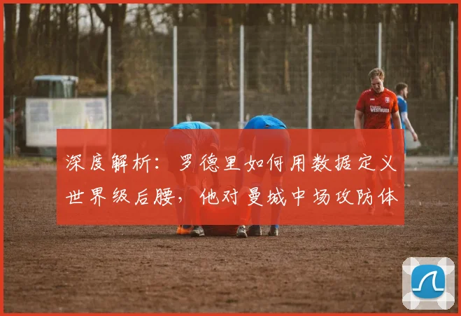 深度解析：罗德里如何用数据定义世界级后腰，他对曼城中场攻防体系的关键影响